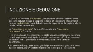 INDUZIONE E DEDUZIONE
Galilei è visto come induttivista (=ricercatore che dall’osservazione
dei fatti naturali riesce a scoprire le leggi che regolano i fenomeni)
oppure deduttivista (=più fiducioso nelle capacità della ragione che in
quelle dell’osservazione)
Le “esperienze sensate” fanno riferimento alle “necessarie
dimostrazioni” poiché:
• in primo luogo le esperienze sensate vengono rielaborate secondo
criteri logico-razionali (quindi non si considerano più i loro caratteri
qualitativi ma si prendono in considerazione i loro caratteri
quantitativi)
• in secondo luogo esse sono già dal primo momento guidate da una
base di teoria, da un’ipotesi iniziale che le sceglie e le seleziona
 