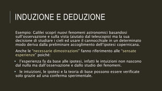 INDUZIONE E DEDUZIONE
Esempio: Galilei scoprì nuovi fenomeni astronomici basandosi
sull’osservazione e sulla vista (aiutato dal telescopio) ma la sua
decisione di studiare i cieli ed usare il cannocchiale in un determinato
modo deriva dalla preliminare accoglimento dell’ipotesi copernicana.
Anche le “necessarie dimostrazioni” fanno riferimento alle “sensate
esperienze” poiché:
 l’esperienza fa da base alle ipotesi, infatti le intuizioni non nascono
dal nulla ma dall’osservazione e dallo studio dei fenomeni.
 le intuizioni, le ipotesi e la teoria di base possono essere verificate
solo grazie ad una conferma sperimentale.
 