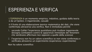 ESPERIENZA E VERIFICA
L’ESPERIENZA è un momento empirico, induttivo, guidata dalla teoria
o da un’ipotesi. è ingannevole, casuale
è il frutto di una elaborazione teorico-matematica dei dati, che viene
confermata attraverso una verifica. Non è immediata perché:
1. secondo Galilei l’esperienza quotidiana può risultare ingannevole
(bisogna combattere contro le apparenze immediate dei fenomeni
che sembrano affermare tesi opposte a quelle della scienza)
2. l’esperienza non ha un valore scientifico se non viene confermata e
verificata attraverso un esperimento (esperienza=esperimento)
Non ha valore scientifico
 