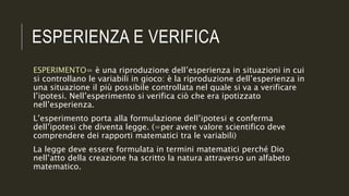 ESPERIENZA E VERIFICA
ESPERIMENTO= è una riproduzione dell’esperienza in situazioni in cui
si controllano le variabili in gioco: è la riproduzione dell’esperienza in
una situazione il più possibile controllata nel quale si va a verificare
l’ipotesi. Nell’esperimento si verifica ciò che era ipotizzato
nell’esperienza.
L’esperimento porta alla formulazione dell’ipotesi e conferma
dell’ipotesi che diventa legge. (=per avere valore scientifico deve
comprendere dei rapporti matematici tra le variabili)
La legge deve essere formulata in termini matematici perché Dio
nell’atto della creazione ha scritto la natura attraverso un alfabeto
matematico.
 