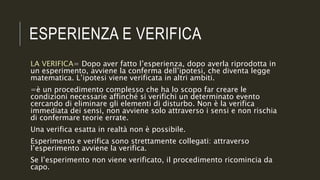 ESPERIENZA E VERIFICA
LA VERIFICA= Dopo aver fatto l’esperienza, dopo averla riprodotta in
un esperimento, avviene la conferma dell’ipotesi, che diventa legge
matematica. L’ipotesi viene verificata in altri ambiti.
=è un procedimento complesso che ha lo scopo far creare le
condizioni necessarie affinché si verifichi un determinato evento
cercando di eliminare gli elementi di disturbo. Non è la verifica
immediata dei sensi, non avviene solo attraverso i sensi e non rischia
di confermare teorie errate.
Una verifica esatta in realtà non è possibile.
Esperimento e verifica sono strettamente collegati: attraverso
l’esperimento avviene la verifica.
Se l’esperimento non viene verificato, il procedimento ricomincia da
capo.
 