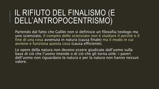 IL RIFIUTO DEL FINALISMO (E
DELL’ANTROPOCENTRISMO)
Partendo dal fatto che Galilei non si definisce un filosofia/teologo ma
uno scienziato, il compito dello scienziato non è studiare il perché o il
fine di una cosa avvenuta in natura (causa finale) ma il modo in cui
avviene e funziona questa cosa (causa efficiente).
Le opere della natura non devono essere giudicate dall’uomo sulla
base di ciò che l’uomo intende o di ciò che gli torna utile: i pareri
dell’uomo non riguardano la natura e per la natura non hanno nessun
valore.
 
