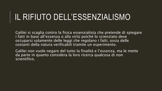 IL RIFIUTO DELL’ESSENZIALISMO
Galilei si scaglia contro la fisica essenzialista che pretende di spiegare
i fatti in base all’essenza o alla virtù poiché lo scienziato deve
occuparsi solamente delle leggi che regolano i fatti, ossia delle
costanti della natura verificabili tramite un esperimento.
Galilei non vuole negare del tutto la finalità e l’essenza, ma le mette
da parte in quanto considera la loro ricerca qualcosa di non
scientifico.
 