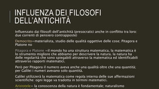 INFLUENZA DEI FILOSOFI
DELL’ANTICHITÀ
Influenzato dai filosofi dell’antichità (presocratici anche in conflitto tra loro:
due correnti di pensiero contrapposte)
Democrito=materialista, studio delle qualità oggettive delle cose; Pitagora e
Platone no
Pitagora e Platone =il mondo ha una struttura matematica, la matematica è
lo strumento migliore che abbiamo per descrivere la natura. la natura ha
delle regolarità che sono spiegabili attraverso la matematica ed identificabili
attraverso rapporti matematici.
Però per Pitagora il numero aveva anche una qualità oltre che una quantità;
per Galilei i numeri avevano solo quantità.
Galilei utilizzerà la matematica come regola interna delle sue affermazioni
scientifiche: ogni legge va tradotta in termini matematici.
Aristotele= la conoscenza della natura è fondamentale; naturalismo
 