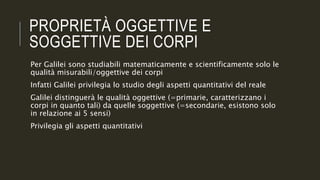 PROPRIETÀ OGGETTIVE E
SOGGETTIVE DEI CORPI
Per Galilei sono studiabili matematicamente e scientificamente solo le
qualità misurabili/oggettive dei corpi
Infatti Galilei privilegia lo studio degli aspetti quantitativi del reale
Galilei distinguerà le qualità oggettive (=primarie, caratterizzano i
corpi in quanto tali) da quelle soggettive (=secondarie, esistono solo
in relazione ai 5 sensi)
Privilegia gli aspetti quantitativi
 