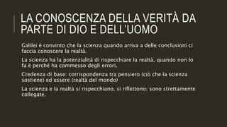 LA CONOSCENZA DELLA VERITÀ DA
PARTE DI DIO E DELL’UOMO
Galilei è convinto che la scienza quando arriva a delle conclusioni ci
faccia conoscere la realtà.
La scienza ha la potenzialità di rispecchiare la realtà, quando non lo
fa è perché ha commesso degli errori.
Credenza di base: corrispondenza tra pensiero (ciò che la scienza
sostiene) ed essere (realtà del mondo)
La scienza e la realtà si rispecchiano, si riflettono; sono strettamente
collegate.
 