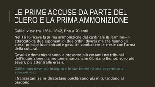 LE PRIME ACCUSE DA PARTE DEL
CLERO E LA PRIMA AMMONIZIONE
Galilei visse tra 1564-1642, fino a 70 anni.
Nel 1616 riceve la prima ammonizione dal cardinale Bellarmino—>
attaccato da due esponenti di due ordini diversi ma che hanno gli
stessi principi (domenicani e gesuiti= combattere le eresie con l’arma
della cultura).
Gesuiti e domenicani sono le presenze più costanti nei tribunali
dell’inquisizione (hanno tormentato anche Giordano Bruno), sono più
severi, più attenti alle eresie.
Galilei non deve più insegnare le sue teorie (teoria copernicana
eliocentrica)
I francescani se ne discostano poiché sono più miti, tendono al
perdono.
 