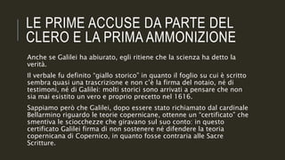 LE PRIME ACCUSE DA PARTE DEL
CLERO E LA PRIMA AMMONIZIONE
Anche se Galilei ha abiurato, egli ritiene che la scienza ha detto la
verità.
Il verbale fu definito “giallo storico” in quanto il foglio su cui è scritto
sembra quasi una trascrizione e non c’è la firma del notaio, né di
testimoni, né di Galilei: molti storici sono arrivati a pensare che non
sia mai esistito un vero e proprio precetto nel 1616.
Sappiamo però che Galilei, dopo essere stato richiamato dal cardinale
Bellarmino riguardo le teorie copernicane, ottenne un “certificato” che
smentiva le sciocchezze che giravano sul suo conto: in questo
certificato Galilei firma di non sostenere né difendere la teoria
copernicana di Copernico, in quanto fosse contraria alle Sacre
Scritture.
 