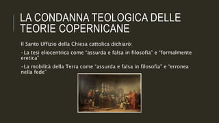 LA CONDANNA TEOLOGICA DELLE
TEORIE COPERNICANE
Il Santo Uffizio della Chiesa cattolica dichiarò:
-La tesi eliocentrica come “assurda e falsa in filosofia” e “formalmente
eretica”
-La mobilità della Terra come “assurda e falsa in filosofia” e “erronea
nella fede”
 