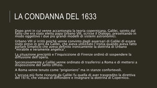 LA CONDANNA DEL 1633
Dopo anni in cui venne accantonata la teoria copernicana, Galilei, spinto dal
fatto che era stato eletto papa Urbano VIII, scrisse il Dialogo, presentando in
modo oggettivo i due più grandi modelli di sistemi astronomici.
Urbano VIII si irritò poiché venne convinto dagli avversari di Galilei di essere
stato preso in giro da Galilei, che aveva utilizzato l’ironia quando aveva fatto
parlare Simplicio che aveva definito ironicamente la dottrina di Urbano
“mirabile e veramente angelica”.
La situazione precipitò e l’inquisizione di Firenze ordinò di sospendere la
diffusione dell’opera.
Successivamente a Galilei venne ordinato di trasferirsi a Roma e di mettersi a
disposizione del Santo Uffizio.
A Roma venne tenuto come “prigioniero” ma in stanze confortevoli.
L’accusa più forte ricevuta da Galilei fu quella di aver trasgredito la direttiva
del 1616, che vietava di diffondere e insegnare la dottrina di Copernico.
 