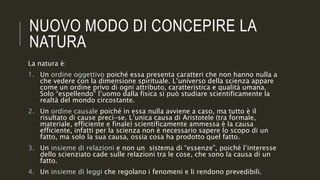 NUOVO MODO DI CONCEPIRE LA
NATURA
La natura è:
1. Un ordine oggettivo poiché essa presenta caratteri che non hanno nulla a
che vedere con la dimensione spirituale. L’universo della scienza appare
come un ordine privo di ogni attributo, caratteristica e qualità umana.
Solo “espellendo” l’uomo dalla fisica si può studiare scientificamente la
realtà del mondo circostante.
2. Un ordine causale poiché in essa nulla avviene a caso, ma tutto è il
risultato di cause preci-se. L’unica causa di Aristotele (tra formale,
materiale, efficiente e finale) scientificamente ammessa è la causa
efficiente, infatti per la scienza non è necessario sapere lo scopo di un
fatto, ma solo la sua causa, ossia cosa ha prodotto quel fatto.
3. Un insieme di relazioni e non un sistema di “essenze”, poiché l’interesse
dello scienziato cade sulle relazioni tra le cose, che sono la causa di un
fatto.
4. Un insieme di leggi che regolano i fenomeni e li rendono prevedibili.
 