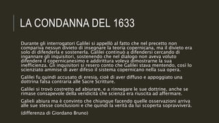 LA CONDANNA DEL 1633
Durante gli interrogatori Galilei si appellò al fatto che nel precetto non
compariva nessun divieto di insegnare la teoria copernicana, ma il divieto era
solo di difenderla e sostenerla. Galilei continuò a difendersi cercando di
ingannare gli inquisitori, sostenendo che nel dialogo non aveva voluto
difendere il copernicanesimo e addirittura voleva dimostrarne la sua
inefficienza. Gli inquisitori si resero conto che Galilei stava mentendo, così lo
scienziato ammise di aver difeso il sistema copernicano nella sua opera.
Galilei fu quindi accusato di eresia, cioè di aver diffuso e appoggiato una
dottrina falsa contraria alle Sacre Scritture.
Galilei si trovò costretto ad abiurare, e a rinnegare le sue dottrine, anche se
rimase consapevole della veridicità che scienza era riuscita ad affermare.
Galieli abiura ma è convinto che chiunque facendo quelle osservazioni arriva
alle sue stesse conclusioni e che quindi la verità da lui scoperta sopravviverà.
(differenza di Giordano Bruno)
 
