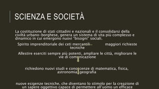 SCIENZA E SOCIETÀ
La costituzione di stati cittadini e nazionali e il consolidarsi della
civiltà urbano-borghese, genera un sistema di vita più complesso e
dinamico in cui emergono nuovi “bisogni” sociali.
Spirito imprenditoriale dei ceti mercantili maggiori richieste
tecniche
Allestire eserciti sempre più potenti, ampliare le città, migliorare le
vie di comunicazione
richiedono nuovi studi e conoscenze di matematica, fisica,
astronomia, geografia
nuove esigenze tecniche, che diventano lo stimolo per la creazione di
un sapere oggettivo capace di permettere all’uomo un efficace
 