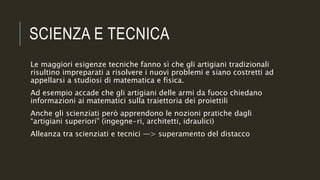 SCIENZA E TECNICA
Le maggiori esigenze tecniche fanno sì che gli artigiani tradizionali
risultino impreparati a risolvere i nuovi problemi e siano costretti ad
appellarsi a studiosi di matematica e fisica.
Ad esempio accade che gli artigiani delle armi da fuoco chiedano
informazioni ai matematici sulla traiettoria dei proiettili
Anche gli scienziati però apprendono le nozioni pratiche dagli
“artigiani superiori” (ingegne-ri, architetti, idraulici)
Alleanza tra scienziati e tecnici —> superamento del distacco
 