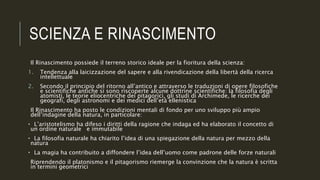 SCIENZA E RINASCIMENTO
Il Rinascimento possiede il terreno storico ideale per la fioritura della scienza:
1. Tendenza alla laicizzazione del sapere e alla rivendicazione della libertà della ricerca
intellettuale
2. Secondo il principio del ritorno all’antico e attraverso le traduzioni di opere filosofiche
e scientifiche antiche si sono riscoperte alcune dottrine scientifiche: la filosofia degli
atomisti, le teorie eliocentriche dei pitagorici, gli studi di Archimede, le ricerche dei
geografi, degli astronomi e dei medici dell’età ellenistica
Il Rinascimento ha posto le condizioni mentali di fondo per uno sviluppo più ampio
dell’indagine della natura, in particolare:
• L’aristotelismo ha difeso i diritti della ragione che indaga ed ha elaborato il concetto di
un ordine naturale e immutabile
• La filosofia naturale ha chiarito l’idea di una spiegazione della natura per mezzo della
natura
• La magia ha contribuito a diffondere l’idea dell’uomo come padrone delle forze naturali
Riprendendo il platonismo e il pitagorismo riemerge la convinzione che la natura è scritta
in termini geometrici
 