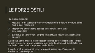 LE FORZE OSTILI
La nuova scienza:
1. Metteva in discussione teorie cosmologiche e fisiche ritenute certe
fino a quel momento
2. Proponeva uno schema teorico anti-finalistico e anti-
essenzialistico
3. Svuotava di senso ogni dogma intellettuale legato all’autorità del
passato
La chiesa sente messo in discussione il suo potere dogmatico, infatti
la scienza metteva in discussione non solo l’autorità di Aristotele, ma
anche la parola divina espressa nella Bibbia.
I maghi e gli astrologi si vedevano contrastare quell’insieme di
credenze cosmologiche
 