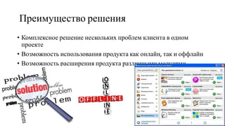Преимущество решения
• Комплексное решение нескольких проблем клиента в одном
проекте
• Возможность использования продукта как онлайн, так и оффлайн
• Возможность расширения продукта различными модулями
 