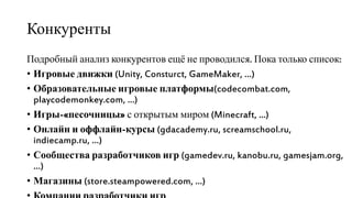 Конкуренты
Подробный анализ конкурентов ещё не проводился. Пока только список:
• Игровые движки (Unity, Consturct, GameMaker, …)
• Образовательные игровые платформы(codecombat.com,
playcodemonkey.com, …)
• Игры-«песочницы» с открытым миром (Minecraft, ...)
• Онлайн и оффлайн-курсы (gdacademy.ru, screamschool.ru,
indiecamp.ru, …)
• Сообщества разработчиков игр (gamedev.ru, kanobu.ru, gamesjam.org,
…)
• Магазины (store.steampowered.com, …)
 