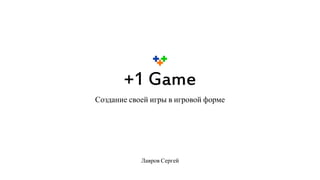 +1 Game
Создание своей игры в игровой форме
Лавров Сергей
 