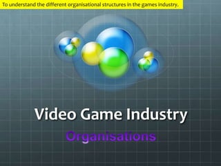 To understand the different organisational structures in the games industry. 
Video Game Industry 
 