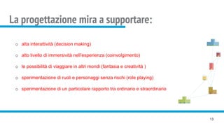 La progettazione mira a supportare:
13
o alta interattività (decision making)
o alto livello di immersività nell’esperienza (coinvolgimento)
o le possibilità di viaggiare in altri mondi (fantasia e creatività )
o sperimentazione di ruoli e personaggi senza rischi (role playing)
o sperimentazione di un particolare rapporto tra ordinario e straordinario
 