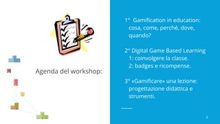 Agenda del workshop:
1° Gamification in education:
cosa, come, perché, dove,
quando?
2° Digital Game Based Learning
1: coinvolgere la classe.
2: badges e ricompense.
3° «Gamificare» una lezione:
progettazione didattica e
strumenti.
2
 