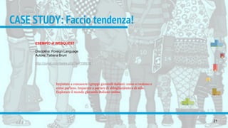 CASE STUDY: Faccio tendenza!
21
ESEMPIO di WEBQUEST
Disciplina: Foreign Language
Autore: Tatiana Bruni
http://zunal.com/tasks.php?w=106636
Imparare a conoscere i gruppi giovanili italiani: come si vestono e
come parlano. Imparare a parlare di abbigliamento e di stile.
Esplorare il mondo giovanile italiano online.
 