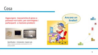 Cosa
5
Aggiungere meccaniche di gioco a
processi non ludici, per coinvolgere i
partecipanti o risolvere problemi
Gamification - Introduction. Inspire Lab.
https://www.youtube.com/watch?v=-N-
jMSymzBM
 