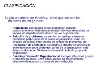 CLASIFICACIÓN

Según un criterio de finalidad; tiene que ver con los
  objetivos de los grupos:

   – Producción: son grupos cuyos integrantes realizan
     conjuntamente un determinado trabajo. Configuran equipos de
     trabajo y/o departamentos dentro de una organización.
   – Solución de problemas: se centran en analizar y resolver
     problemas particulares de la propia organización; como los
     círculos de calidad o los grupos de estudio de proyectos, etc.
   – Resolución de conflictos: orientados a afrontar situaciones de
     enfrentamiento entre diferentes partes de la organización o de
     ésta con el exterior. Se trata fundamentalmente de grupos de
     negociación. ·
   – Cambio y Desarrollo Organizacional: incluyen diferentes grupos
     y técnicas grupales. Entre otros, grupos de entrenamiento,
     desarrollo de equipos o grupos de sensibilización.
 