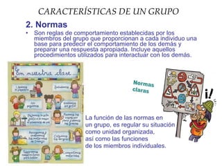 CARACTERÍSTICAS DE UN GRUPO
2. Normas
•   Son reglas de comportamiento establecidas por los
    miembros del grupo que proporcionan a cada individuo una
    base para predecir el comportamiento de los demás y
    preparar una respuesta apropiada. Incluye aquellos
    procedimientos utilizados para interactuar con los demás.




                     La función de las normas en
                     un grupo, es regular su situación
                     como unidad organizada,
                     así como las funciones
                     de los miembros individuales.
 