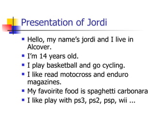 Presentation of Jordi Hello, my name’s jordi and I live in Alcover. I’m 14 years old. I play basketball and go cycling. I like read motocross and enduro magazines. My favoirite food is spaghetti carbonara I like play with ps3, ps2, psp, wii ... 