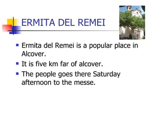 ERMITA DEL REMEI Ermita del Remei is a popular place in Alcover. It is five km far of alcover. The people goes there Saturday afternoon to the messe. 