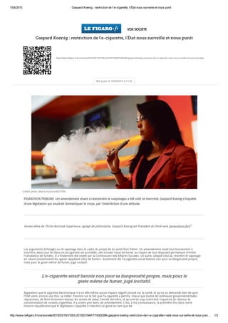 15/4/2015 Gaspard Koenig : restriction de l'e­cigarette, l'État nous surveille et nous punit
http://www.lefigaro.fr/vox/societe/2015/03/19/31003­20150319ARTFIG00266­gaspard­koenig­restriction­de­l­e­cigarette­l­etat­nous­surveille­et­nous­puni… 1/2
VOX SOCIETE
Gaspard Koenig : restriction de l'e-cigarette, l'État nous surveille et nous punit
http://www.lefigaro.fr/vox/societe/2015/03/19/31003-20150319ARTFIG00266-gaspard-koenig-restriction-de-l-e-cigarette-l-etat-nous-surveille-et-nous-punit.php
Mis à jour le 19/03/2015 à 17:25
FIGAROVOX/TRIBUNE -Un amendement visant à restreindre le «vapotage» a été voté ce mercredi. Gaspard Koenig s'inquiète
d'une législation qui voudrait domestiquer le corps, par l'interdiction d'une attitude.
Ancien élève de l'École Normale Supérieure, agrégé de philosophie, Gaspard Koenig est Président du think-tank GenerationLibre1.
Les arguments échangés sur le vapotage dans le cadre du projet de loi santé font frémir. Un amendement visait tout bonnement à
interdire, dans tous les lieux où la cigarette est prohibée, «de simuler l'acte de fumer au moyen de tout dispositif permettant d'imiter
l'exhalation de fumée». Il a finalement été rejeté par la Commission des Affaires Sociales. Un autre, adopté celui-là, restreint le vapotage
en raison (notamment) du «geste rappelant celui de fumer». Autrement dit, l'e-cigarette serait bannie non pour sa dangerosité propre,
mais pour le geste même de fumer, jugé incitatif.
Rappelons que la cigarette électronique n'a en elle-même aucun impact négatif prouvé sur la santé, et qu'on se demande bien de quoi
l'État vient, encore une fois, se mêler. Passons sur le fait que l'e-cigarette a permis, mieux que toutes les politiques gouvernementales
répressives, de faire fortement baisser les ventes de tabac l'année dernière, et qu'une loi trop restrictive risquerait de relancer la
consommation de «vraies» cigarettes. Il y a bien pire dans cet amendement. C'est, à ma connaissance, la première fois dans notre
histoire républicaine que le législateur s'apprête à interdire un geste en tant que tel.
Crédits photo: Mario Anzuoni/REUTERS
L'e-cigarette serait bannie non pour sa dangerosité propre, mais pour le
geste même de fumer, jugé incitatif.
 