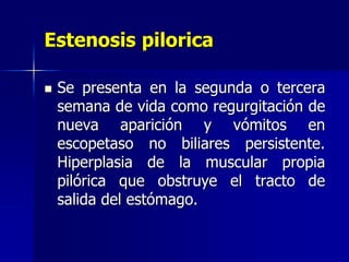 Estenosis pilorica
 Se presenta en la segunda o tercera
semana de vida como regurgitación de
nueva aparición y vómitos en
escopetaso no biliares persistente.
Hiperplasia de la muscular propia
pilórica que obstruye el tracto de
salida del estómago.
 