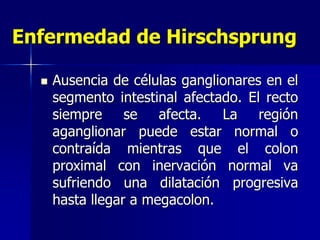 Enfermedad de Hirschsprung
 Ausencia de células ganglionares en el
segmento intestinal afectado. El recto
siempre se afecta. La región
aganglionar puede estar normal o
contraída mientras que el colon
proximal con inervación normal va
sufriendo una dilatación progresiva
hasta llegar a megacolon.
 
