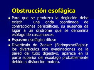Obstrucción esofágica
 Para que se produzca la deglución debe
existir una onda coordinada de
contracciones peristálticas, su ausencia da
lugar a un sindrome que se denomina
esófago de cascanueces.
 Espasmo esofágico difuso
 Divertículo de Zenker (Faringoesofágico):
los divertículos son evaginaciones de la
pared del tubo digestivo, aparece en la
parte superior del esóafago probablemente
debido a disfunción motora.
 