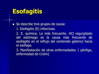 Esofagitis
 Se describe tres grupos de causa:
1. Esofagitis (E) infecciosa.
2. E. química. La más frecuente. HCl regurgitado
del estómago es la causa más frecuente de
esofagitis en el reflujo del contenido gástrico hacia
el esófago.
3. Manifestación de otras enfermedades. ( pénfigo,
enfermedad de Crohn)
 