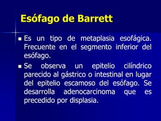 Esófago de Barrett
 Es un tipo de metaplasia esofágica.
Frecuente en el segmento inferior del
esófago.
 Se observa un epitelio cilíndrico
parecido al gástrico o intestinal en lugar
del epitelio escamoso del esófago. Se
desarrolla adenocarcinoma que es
precedido por displasia.
 
