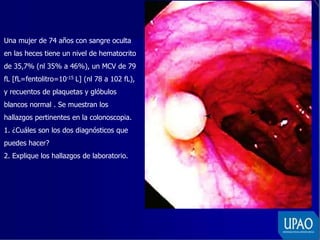 Una mujer de 74 años con sangre oculta
en las heces tiene un nivel de hematocrito
de 35,7% (nl 35% a 46%), un MCV de 79
fL [fL=fentolitro=10-15 L] (nl 78 a 102 fL),
y recuentos de plaquetas y glóbulos
blancos normal . Se muestran los
hallazgos pertinentes en la colonoscopia.
1. ¿Cuáles son los dos diagnósticos que
puedes hacer?
2. Explique los hallazgos de laboratorio.
 