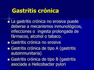 Gastritis crónica
 La gastritis crónica no erosiva puede
deberse a mecanismos inmunológicos,
infecciones o ingesta prolongada de
fármacos, alcohol o tabaco.
 Gastritis crónica no erosiva
 Gastritis crónica de tipo A (gastritis
autoinmunitaria)
 Gastritis crónica de tipo B (gastritis
asociada a Helicobacter pylori
 