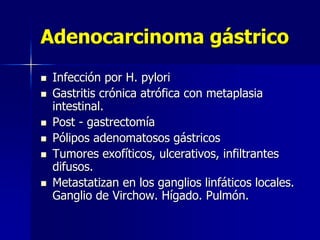 Adenocarcinoma gástrico
 Infección por H. pylori
 Gastritis crónica atrófica con metaplasia
intestinal.
 Post - gastrectomía
 Pólipos adenomatosos gástricos
 Tumores exofíticos, ulcerativos, infiltrantes
difusos.
 Metastatizan en los ganglios linfáticos locales.
Ganglio de Virchow. Hígado. Pulmón.
 