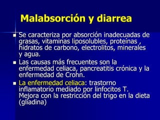 Malabsorción y diarrea
 Se caracteriza por absorción inadecuadas de
grasas, vitaminas liposolubles, proteínas ,
hidratos de carbono, electrolitos, minerales
y agua.
 Las causas más frecuentes son la
enfermedad celiaca, pancreatitis crónica y la
enfermedad de Crohn.
 La enfermedad celiaca: trastorno
inflamatorio mediado por linfocitos T.
Mejora con la restricción del trigo en la dieta
(gliadina)
 