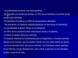 *La enfermedad presenta una base genética:
-Se describe una tendencia familiar: el 15% de los familiares de primer grado
puede estar afectado.
-Se identifica HLA-B6 en un 80% de los pacientes afectados.
* Se encuentra un trastorno intestinal parecido en hermanos no afectados.
-La sensibilidad al gluten influye en la patogenia:
-Un 90% de los pacientes tiene anticuerpos frente a la gliadina.
-La dieta sin gluten alivia los síntomas
*La biopsia intestinal es fundamental para el diagnóstico y muestra cambios
típicos en la mucosa, que se pueden revertir con una dieta exenta de gluten.
*La curva de edad tiene dos picos máximos. Los síntomas suelen aparecer
en la infancia y luego desaparecen, para volver a aparecer en las décadas
quinta y sexta de la vida.
 