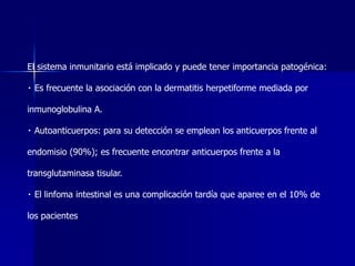 El sistema inmunitario está implicado y puede tener importancia patogénica:
Es frecuente la asociación con la dermatitis herpetiforme mediada por
inmunoglobulina A.
Autoanticuerpos: para su detección se emplean los anticuerpos frente al
endomisio (90%); es frecuente encontrar anticuerpos frente a la
transglutaminasa tisular.
El linfoma intestinal es una complicación tardía que aparee en el 10% de
los pacientes
 