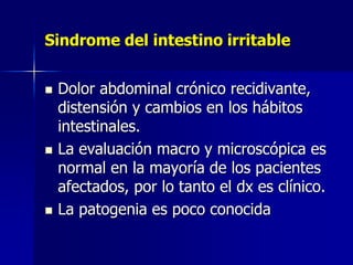 Sindrome del intestino irritable
 Dolor abdominal crónico recidivante,
distensión y cambios en los hábitos
intestinales.
 La evaluación macro y microscópica es
normal en la mayoría de los pacientes
afectados, por lo tanto el dx es clínico.
 La patogenia es poco conocida
 