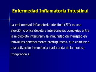 Enfermedad Inflamatoria Intestinal
La enfermedad inflamatoria intestinal (EII) es una
afección crónica debida a interacciones complejas entre
la microbiota intestinal y la inmunidad del huésped en
individuos genéticamente predispuestos, que conduce a
una activación inmunitaria inadecuada de la mucosa.
Comprende a:
 