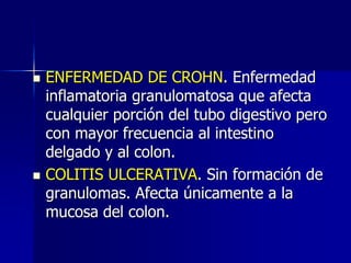  ENFERMEDAD DE CROHN. Enfermedad
inflamatoria granulomatosa que afecta
cualquier porción del tubo digestivo pero
con mayor frecuencia al intestino
delgado y al colon.
 COLITIS ULCERATIVA. Sin formación de
granulomas. Afecta únicamente a la
mucosa del colon.
 