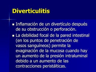 Diverticulitis
 Inflamación de un divertículo después
de su obstrucción o perforación.
 La debilidad focal de la pared intestinal
(en los puntos de penetración de
vasos sanguíneos) permite la
evaginación de la mucosa cuando hay
un aumento de la presión intraluminal
debido a un aumento de las
contracciones peristálticas.
 