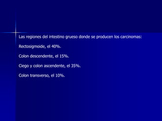 Las regiones del intestino grueso donde se producen los carcinomas:
Rectosigmoide, el 40%.
Colon descendente, el 15%.
Ciego y colon ascendente, el 35%.
Colon transverso, el 10%.
 