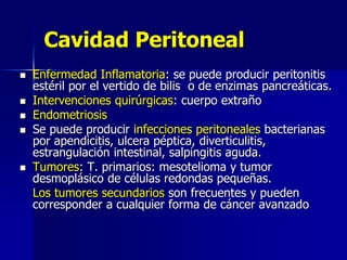 Cavidad Peritoneal
 Enfermedad Inflamatoria: se puede producir peritonitis
estéril por el vertido de bilis o de enzimas pancreáticas.
 Intervenciones quirúrgicas: cuerpo extraño
 Endometriosis
 Se puede producir infecciones peritoneales bacterianas
por apendicitis, ulcera péptica, diverticulitis,
estrangulación intestinal, salpingitis aguda.
 Tumores: T. primarios: mesotelioma y tumor
desmoplásico de células redondas pequeñas.
Los tumores secundarios son frecuentes y pueden
corresponder a cualquier forma de cáncer avanzado
 